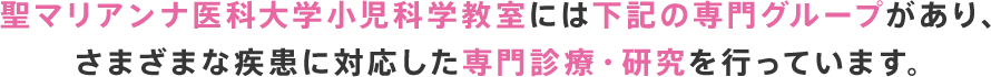 聖マリアンナ医科大学小児科学教室には下記の専門グループがあり、さまざまな疾患に対応した専門診療・研究を行っています。